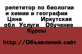 репетитор по биологии и химии и географии  › Цена ­ 300 - Иркутская обл. Услуги » Обучение. Курсы   